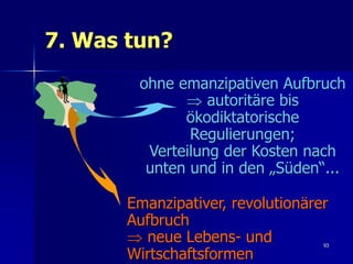 7. Was tun?
        ohne emanzipativen Aufbruch
               autoritäre bis
              ökodiktatorische
               Regulierungen;
         Verteilung der Kosten nach
         unten und in den „Süden“...

       Emanzipativer, revolutionärer
       Aufbruch
        neue Lebens- und          93

       Wirtschaftsformen
 