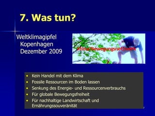 7. Was tun?
Weltklimagipfel
 Kopenhagen
 Dezember 2009


   •   Kein Handel mit dem Klima
   •   Fossile Ressourcen im Boden lassen
   •   Senkung des Energie- und Ressourcenverbrauchs
   •   Für globale Bewegungsfreiheit
   •   Für nachhaltige Landwirtschaft und
       Ernährungssouveränität                          97
 