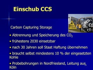 Einschub CCS


Carbon Capturing Storage

• Abtrennung und Speicherung des CO2
• frühestens 2030 einsetzbar
• nach 30 Jahren soll Staat Haftung übernehmen
• braucht selbst mindestens 10 % der eingesetzten
Kohle
• Probebohrungen in Nordfriesland, Leitung aus
                                             103

Köln
 