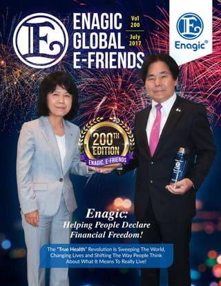 Vol
200
July
2017
The “True Health” Revolution Is Sweeping The World,
Changing Lives and Shifting The Way People Think
About What It Means To Really Live!
Enagic:
Helping People Declare
Financial Freedom!
Enagic, E-FriendsEnagic, E-Friends
 