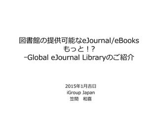 図書館の提供可能なeJournal/eBooks
もっと！?
ｰGlobal eJournal Libraryのご紹介
2015年1月吉日
iGroup Japan
笠間 和喜
 