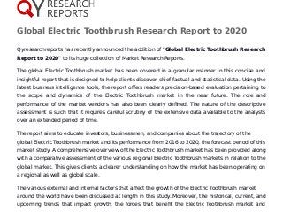 Global Electric Toothbrush Research Report to 2020
Qyresearchreports has recently announced the addition of "Global Electric Toothbrush Research
Report to 2020" to its huge collection of Market Research Reports.
The global Electric Toothbrush market has been covered in a granular manner in this concise and
insightful report that is designed to help clients discover chief factual and statistical data. Using the
latest business intelligence tools, the report offers readers precision-based evaluation pertaining to
the scope and dynamics of the Electric Toothbrush market in the near future. The role and
performance of the market vendors has also been clearly defined. The nature of the descriptive
assessment is such that it requires careful scrutiny of the extensive data available to the analysts
over an extended period of time.
The report aims to educate investors, businessmen, and companies about the trajectory of the
global Electric Toothbrush market and its performance from 2016 to 2020, the forecast period of this
market study. A comprehensive overview of the Electric Toothbrush market has been provided along
with a comparative assessment of the various regional Electric Toothbrush markets in relation to the
global market. This gives clients a clearer understanding on how the market has been operating on
a regional as well as global scale.
The various external and internal factors that affect the growth of the Electric Toothbrush market
around the world have been discussed at length in this study. Moreover, the historical, current, and
upcoming trends that impact growth, the forces that benefit the Electric Toothbrush market and
 