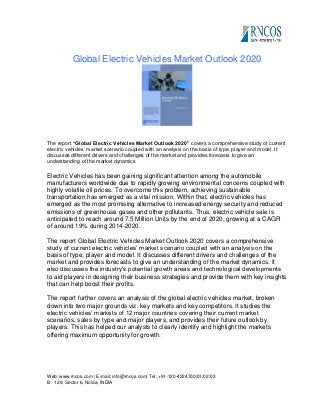 Global Electric Vehicles Market Outlook 2020

The report “Global Electric Vehicles Market Outlook 2020” covers a comprehensive study of current
electric vehicles’ market scenario coupled with an analysis on the basis of type, player and model. It
discusses different drivers and challenges of the market and provides forecasts to give an
understanding of the market dynamics

Electric Vehicles has been gaining significant attention among the automobile
manufacturers worldwide due to rapidly growing environmental concerns coupled with
highly volatile oil prices. To overcome this problem, achieving sustainable
transportation has emerged as a vital mission. Within that, electric vehicles has
emerged as the most promising alternative to increased energy security and reduced
emissions of greenhouse gases and other pollutants. Thus, electric vehicle sale is
anticipated to reach around 7.5 Million Units by the end of 2020, growing at a CAGR
of around 19% during 2014-2020.
The report Global Electric Vehicles Market Outlook 2020 covers a comprehensive
study of current electric vehicles’ market scenario coupled with an analysis on the
basis of type, player and model. It discusses different drivers and challenges of the
market and provides forecasts to give an understanding of the market dynamics. It
also discusses the industry’s potential growth areas and technological developments
to aid players in designing their business strategies and provide them with key insights
that can help boost their profits.
The report further covers an analysis of the global electric vehicles market, broken
down into two major grounds viz. key markets and key competitors. It studies the
electric vehicles’ markets of 12 major countries covering their current market
scenarios, sales by type and major players, and provides their future outlook by
players. This has helped our analysts to clearly identify and highlight the markets
offering maximum opportunity for growth.

Web: www.rncos.com | E-mail: info@rncos.com| Tel: +91-120-4224700/01/02/03
B - 129, Sector 6, Noida, INDIA

 