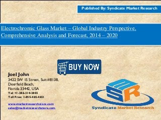 Published By: Syndicate Market Research
Electrochromic Glass Market – Global Industry Perspective,
Comprehensive Analysis and Forecast, 2014 – 2020
Joel John
3422 SW 15 Street, Suit #8138,
Deerfield Beach,
Florida 33442, USA
Tel: +1-386-310-3803
Toll Free: 1-855-465-4651
www.marketresearchstore.com
sales@marketresearchstore.com
 