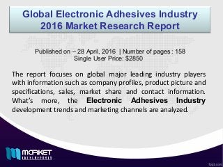 Global Electronic Adhesives Industry
2016 Market Research Report
The report focuses on global major leading industry players
with information such as company profiles, product picture and
specifications, sales, market share and contact information.
What’s more, the Electronic Adhesives Industry
development trends and marketing channels are analyzed.
Published on – 28 April, 2016 | Number of pages : 158
Single User Price: $2850
 