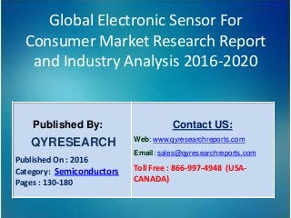 Global Electronic Sensor For
Consumer Market Research Report
and Industry Analysis 2016-2020
Published By:
QYRESEARCH
Published On : 2016
Category: Semiconductors
Pages : 130-180
Contact US:
Web: www.qyresearchreports.com
Email: sales@qyresearchreports.com
Toll Free : 866-997-4948 (USA-
CANADA)
 