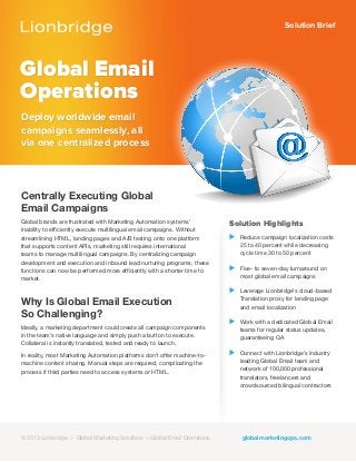 Solution Brief
Global Email
Operations
Deploy worldwide email
campaigns seamlessly, all
via one centralized process
Solution Highlights
⊲ Reduce campaign localization costs
25 to 40 percent while decreasing
cycle time 30 to 50 percent
⊲ Five- to seven-day turnaround on
most global email campaigns
⊲ Leverage Lionbridge’s cloud-based
Translation proxy for landing page
and email localization
⊲ Work with a dedicated Global Email
teams for regular status updates,
guaranteeing QA
⊲ Connect with Lionbridge’s industry
leading Global Email team and
network of 100,000 professional
translators, freelancers and
crowdsourced bilingual contractors
Centrally Executing Global
Email Campaigns
Global brands are frustrated with Marketing Automation systems’
inability to efficiently execute multilingual email campaigns. Without
streamlining HTML, landing pages and A/B testing onto one platform
that supports content APIs, marketing still requires international
teams to manage multilingual campaigns. By centralizing campaign
development and execution and inbound lead nurturing programs, these
functions can now be performed more efficiently with a shorter time to
market.
Why Is Global Email Execution
So Challenging?
Ideally, a marketing department could create all campaign components
in the team’s native language and simply push a button to execute.
Collateral is instantly translated, tested and ready to launch.
In reality, most Marketing Automation platforms don’t offer machine-to-
machine content sharing. Manual steps are required, complicating the
process if third parties need to access systems or HTML.
© 2012 Lionbridge > Global Marketing Solutions > Translation Proxy globalmarketingops.com© 2013 Lionbridge > Global Marketing Solutions > Global Email Operations
 