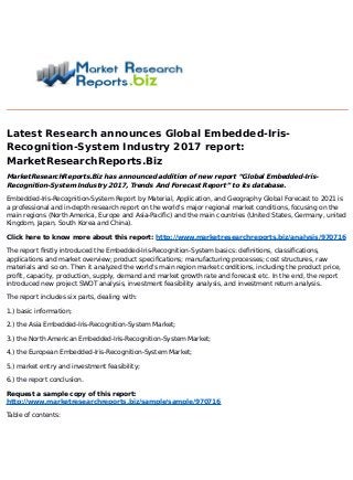 Latest Research announces Global Embedded-Iris-
Recognition-System Industry 2017 report:
MarketResearchReports.Biz
MarketResearchReports.Biz has announced addition of new report “Global Embedded-Iris-
Recognition-System Industry 2017, Trends And Forecast Report” to its database.
Embedded-Iris-Recognition-System Report by Material, Application, and Geography Global Forecast to 2021 is
a professional and in-depth research report on the world's major regional market conditions, focusing on the
main regions (North America, Europe and Asia-Pacific) and the main countries (United States, Germany, united
Kingdom, Japan, South Korea and China).
Click here to know more about this report: http://www.marketresearchreports.biz/analysis/970716
The report firstly introduced the Embedded-Iris-Recognition-System basics: definitions, classifications,
applications and market overview; product specifications; manufacturing processes; cost structures, raw
materials and so on. Then it analyzed the world's main region market conditions, including the product price,
profit, capacity, production, supply, demand and market growth rate and forecast etc. In the end, the report
introduced new project SWOT analysis, investment feasibility analysis, and investment return analysis.
The report includes six parts, dealing with:
1.) basic information;
2.) the Asia Embedded-Iris-Recognition-System Market;
3.) the North American Embedded-Iris-Recognition-System Market;
4.) the European Embedded-Iris-Recognition-System Market;
5.) market entry and investment feasibility;
6.) the report conclusion.
Request a sample copy of this report:
http://www.marketresearchreports.biz/sample/sample/970716
Table of contents:
 