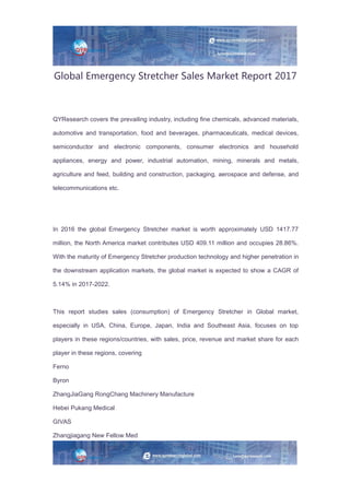 Global Emergency Stretcher Sales Market Report 2017
QYResearch covers the prevailing industry, including fine chemicals, advanced materials,
automotive and transportation, food and beverages, pharmaceuticals, medical devices,
semiconductor and electronic components, consumer electronics and household
appliances, energy and power, industrial automation, mining, minerals and metals,
agriculture and feed, building and construction, packaging, aerospace and defense, and
telecommunications etc.
In 2016 the global Emergency Stretcher market is worth approximately USD 1417.77
million, the North America market contributes USD 409.11 million and occupies 28.86%.
With the maturity of Emergency Stretcher production technology and higher penetration in
the downstream application markets, the global market is expected to show a CAGR of
5.14% in 2017-2022.
This report studies sales (consumption) of Emergency Stretcher in Global market,
especially in USA, China, Europe, Japan, India and Southeast Asia, focuses on top
players in these regions/countries, with sales, price, revenue and market share for each
player in these regions, covering
Ferno
Byron
ZhangJiaGang RongChang Machinery Manufacture
Hebei Pukang Medical
GIVAS
Zhangjiagang New Fellow Med
 