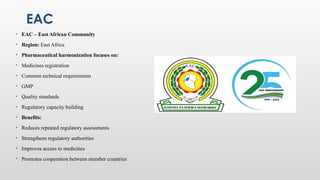 EAC
• EAC – East African Community
• Region: East Africa
• Pharmaceutical harmonization focuses on:
• Medicines registration
• Common technical requirements
• GMP
• Quality standards
• Regulatory capacity building
• Benefits:
• Reduces repeated regulatory assessments
• Strengthens regulatory authorities
• Improves access to medicines
• Promotes cooperation between member countries
 
