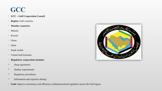GCC
• GCC – Gulf Cooperation Council
• Region: Gulf countries
• Member countries:
• Bahrain
• Kuwait
• Oman
• Qatar
• Saudi Arabia
• United Arab Emirates
• Regulatory cooperation includes:
 Drug registration
 Quality requirements
 Regulatory procedures
 Information and expertise sharing
• Goal: Improve consistency and efficiency of pharmaceutical regulation across the Gulf region.
 