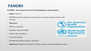 PANDRH
PANDRH – Pan American Network for Drug Regulatory Harmonization
• Region: Americas
• PANDRH promotes cooperation and regulatory convergence among countries in the
Americas.
• Main areas:
 Medicines regulation
 Regulatory capacity building
 Quality, safety and efficacy
 Information sharing
 Strengthening national regulatory authorities
• Importance: Supports development of stronger and more consistent regulatory systems.
 