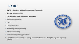 SADC
• SADC – Southern African Development Community
• Region: Southern Africa
• Pharmaceutical harmonization focuses on:
 Medicines registration
 GMP
 Quality assurance
 Regulatory capacity building
 Information sharing
 Harmonized regulatory procedures
• Goal: Improve availability of quality-assured medicines and strengthen regional regulatory
systems.
 