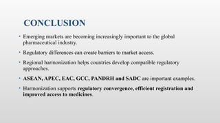 CONCLUSION
• Emerging markets are becoming increasingly important to the global
pharmaceutical industry.
• Regulatory differences can create barriers to market access.
• Regional harmonization helps countries develop compatible regulatory
approaches.
• ASEAN, APEC, EAC, GCC, PANDRH and SADC are important examples.
• Harmonization supports regulatory convergence, efficient registration and
improved access to medicines.
 