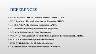 REFERENCES
• ASEAN Secretariat. ASEAN Common Technical Dossier (ACTD).
• APEC. Regulatory Harmonization Steering Committee (RHSC).
• U.S. FDA. Asia-Pacific Economic Cooperation (APEC).
• EAC. Medicines Regulatory Harmonization Programme.
• GCC. GCC Health Council – Drug Registration.
• PAHO/WHO. Pan American Network for Drug Regulatory Harmonization (PANDRH).
• SADC. SADC Medicines Regulatory Harmonization.
• WHO. WHO Guidelines for Medicines Regulation.
• ICH. International Council for Harmonisation – Guidelines.
 