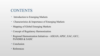 CONTENTS
• Introduction to Emerging Markets
• Characteristics & Importance of Emerging Markets
• Mapping of Global Emerging Markets
• Concept of Regulatory Harmonization
• Regional Harmonization Initiatives – ASEAN, APEC, EAC, GCC,
PANDRH & SADC
• Conclusion
• References
 