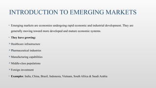 INTRODUCTION TO EMERGING MARKETS
• Emerging markets are economies undergoing rapid economic and industrial development. They are
generally moving toward more developed and mature economic systems.
• They have growing:
 Healthcare infrastructure
 Pharmaceutical industries
 Manufacturing capabilities
 Middle-class populations
 Foreign investment
• Examples: India, China, Brazil, Indonesia, Vietnam, South Africa & Saudi Arabia
 