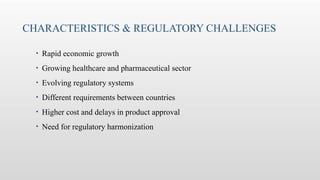 • Rapid economic growth
• Growing healthcare and pharmaceutical sector
• Evolving regulatory systems
• Different requirements between countries
• Higher cost and delays in product approval
• Need for regulatory harmonization
CHARACTERISTICS & REGULATORY CHALLENGES
 