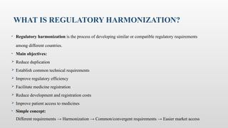 WHAT IS REGULATORY HARMONIZATION?
• Regulatory harmonization is the process of developing similar or compatible regulatory requirements
among different countries.
• Main objectives:
 Reduce duplication
 Establish common technical requirements
 Improve regulatory efficiency
 Facilitate medicine registration
 Reduce development and registration costs
 Improve patient access to medicines
• Simple concept:
Different requirements → Harmonization → Common/convergent requirements → Easier market access
 