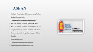 ASEAN
• ASEAN – Association of Southeast Asian Nations
• Region: Southeast Asia
• Pharmaceutical harmonization includes:
• ASEAN Common Technical Dossier (ACTD)
• ASEAN Common Technical Requirements (ACTR)
• Cooperation among national regulatory authorities
• Common approaches to quality, safety and efficacy
• Benefits:
• Reduces duplication
• Facilitates pharmaceutical registration
• Supports regional pharmaceutical trade
 