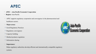 APEC
• APEC – Asia-Pacific Economic Cooperation
• Region: Asia-Pacific
• APEC supports regulatory cooperation and convergence in the pharmaceutical and
healthcare sectors.
• Major areas:
 Good Regulatory Practices
 Regulatory convergence
 Capacity building
 Medical products regulation
 Information sharing
• Importance:
Helps regulatory authorities develop efficient and internationally compatible regulatory
systems.
 