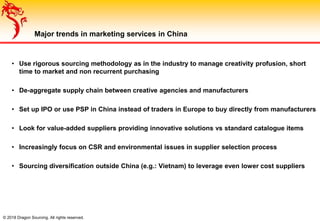 © 2018 Dragon Sourcing. All rights reserved.
Major trends in marketing services in China
• Use rigorous sourcing methodology as in the industry to manage creativity profusion, short
time to market and non recurrent purchasing
• De-aggregate supply chain between creative agencies and manufacturers
• Set up IPO or use PSP in China instead of traders in Europe to buy directly from manufacturers
• Look for value-added suppliers providing innovative solutions vs standard catalogue items
• Increasingly focus on CSR and environmental issues in supplier selection process
• Sourcing diversification outside China (e.g.: Vietnam) to leverage even lower cost suppliers
 