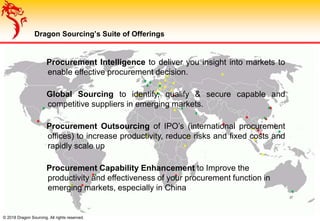 Procurement Intelligence to deliver you insight into markets to
enable effective procurement decision.
Global Sourcing to identify, qualify & secure capable and
competitive suppliers in emerging markets.
Procurement Outsourcing of IPO’s (international procurement
offices) to increase productivity, reduce risks and fixed costs and
rapidly scale up
Procurement Capability Enhancement to Improve the
productivity and effectiveness of your procurement function in
emerging markets, especially in China
© 2018 Dragon Sourcing. All rights reserved.
Dragon Sourcing’s Suite of Offerings
 