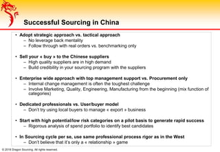 © 2018 Dragon Sourcing. All rights reserved.
Successful Sourcing in China
• Adopt strategic approach vs. tactical approach
– No leverage back mentality
– Follow through with real orders vs. benchmarking only
• Sell your « buy » to the Chinese suppliers
– High quality suppliers are in high demand
– Build credibility in your sourcing program with the suppliers
• Enterprise wide approach with top management support vs. Procurement only
– Internal change management is often the toughest challenge
– Involve Marketing, Quality, Engineering, Manufacturing from the beginning (mix function of
categories)
• Dedicated professionals vs. User/buyer model
– Don’t try using local buyers to manage « export » business
• Start with high potential/low risk categories on a pilot basis to generate rapid success
– Rigorous analysis of spend portfolio to identify best candidates
• In Sourcing cycle per se, use same professional process rigor as in the West
– Don’t believe that it’s only a « relationship » game
 