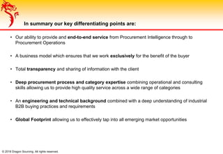 © 2018 Dragon Sourcing. All rights reserved.
In summary our key differentiating points are:
• Our ability to provide and end-to-end service from Procurement Intelligence through to
Procurement Operations
• A business model which ensures that we work exclusively for the benefit of the buyer
• Total transparency and sharing of information with the client
• Deep procurement process and category expertise combining operational and consulting
skills allowing us to provide high quality service across a wide range of categories
• An engineering and technical background combined with a deep understanding of industrial
B2B buying practices and requirements
• Global Footprint allowing us to effectively tap into all emerging market opportunities
 