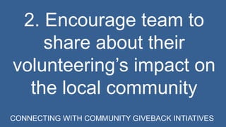 2. Encourage team to 
share about their 
volunteering’s impact on 
the local community 
CONNECTING WITH COMMUNITY GIVEBACK INTIATIVES 
 