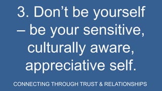 3. Don’t be yourself 
– be your sensitive, 
culturally aware, 
appreciative self. 
CONNECTING THROUGH TRUST & RELATIONSHIPS 
 