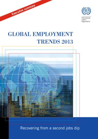 u

s
tive
u

y

ar
mm

c

Exe

The annual Global Employment Trends assesses economic and social
developments in global and regional labour markets. Based on the most
recently available data and taking into account the macroeconomic
context, the report sheds light on employment and unemployment dynamics,
providing estimates and short-term projections of employment by sector,
vulnerable employment, labour productivity and the working poor, as well as
offering analysis of country-level issues and emerging labour market trends.
Building on the ILO’s Key Indicators of the Labour Market, the report also
includes a consistent set of tables with regional and global estimates and
projections of these labour market indicators.
Global Employment Trends 2012: Preventing a deeper jobs crisis reveals
a global labour market in severe distress, with one out of three people in
the labour market currently either unemployed or poor. The report calls for
decisive, coordinated action to reduce the uncertainties that are holding back
private investment and to restart the engine of global job creation.

GLOBAL EMPLOYMENT TRENDS 2012

Global Employment Trends 2012

GLOBAL EMPLOYMENT
TRENDS 2013

+0.1
+2.03
+0.04
-25.301
023
-00.22
006.65
0.887983
+1.922523006.62
-0.657987
+1.987523006.82
-006.65
+0.1
0.887987
+1.987523006.60
0.887987
+2.03
+1.0075230.887984
+1.987523006.64
0.887985
+0.04
+1.997523006.65
0.887986
+1.984523006.66
-25.301
0.327987
+1.987523006.59
-0.807987
023
+1.987521006.65
0.-887987
+1.987523006.65
-00.22
0.807987
+1.987523 0.887983
+1.987523006.62
006.65
0.887983
+1.922523006.62
-0.883988
+1.987523006.63
-006.65
0.894989
+0.1
-0.657987
+1.987523006.82
-006.65
+0.1
+1.987523006.65
0.887990
+2.03
+0.887987
+1.987523006.60
0.887987
+2.03 +0.1
+0.04
+1.0075230.887984
+1.987523006.64
0.887985
+0.04 +2.03
-25.301
+1.997523006.65
0.887986
+1.984523006.66
-25.301 +0.04
023
-0.327987
+1.987523006.59
-0.807987
023
-25.301
-00.22
+1.987521006.65
0.-887987
+1.987523006.65
006.65
0.887983
+1.922523006.62
-00.22 023
006.65
0.887983
+1.922523006.62 +1.987523006.62
0.807987
+1.987523 0.887983
-0.657987
+1.987523006.82
-006.65
006.65 -00.22 0.887983
+1.922523006.62
-0.657987
+1.987523006.82
-006.65
-0.883988
+1.987523006.63
-006.65
-0.894989
0.887987
+1.987523006.60
0.887987
-0.657987
+1.987523006.82
-006.65
006.65
0.887983
+1.922523006.62
+0.887987
+1.987523006.60
0.887987
+1.987523006.65 0.8879870.887990
+1.0075230.887984
+1.987523006.64
.887 0.887987
+1.987523006.60
-0.657987
+1.987523006.82
-006.65
+1.0075230.887984
+1.987523006.64
0.887985
+1.997523006.65
0.887986
+1.984523 220 +1.0075230.887984
+1.987523006.64
0.887985
0.887987
+1.987523006.60
0.887987
+1.997523006.65
0.887986
+1.984523006.66
0.327987
+1.987523006.59
-0.807987 48 +1.997523006.65
0.887986
+1.984523006.66 0.887985
+1.0075230.887984 -0.327987+1.987523006.64
+1.987523006.59
-0.807987
+1.987521006.65
0.-887987
+1.987523
0.327987
+1.987523006.59
-0.807987
+1.997523006.65
0.887986
+1.984523006.66
+1.987521006.65
0.-887987
+1.987523006.65
0.807987
+1.987523 0.887983
+1. 9 +1.987521006.65
0.-887987
+1.987523006.65
0.327987
+1.987523006.59
-0.807987
0.807987
+1.987523 0.887983
+1.987523006.62
-0.883988
+1.987523006.63 +1.987523
-006.65
006.65
0.887987
0.807987
+1.987523 0.887983
+1.987523006.62
+1.987521006.65
0.-887987
+1.987523006.65
-0.883988
+1.987523006.63
-006.65
-0.894989
0.894989
+1.987523006.65
0.887990
-0.883988
+1.987523006.63 0.887983
-006.65
0.894989
0.807987
+1.987523
+1.987523006.62
+1.987523006.65
0.887990
+1.987523006.65
0.887990
-0.883988
+1.987523006.63
-006.65
0.894989
+1.987523006.65
0.887990

ILO

Recovering from a second jobs dip

 