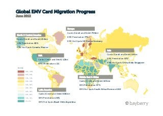 Global EMV Card Migration Progress
June 2012



                                                     Europe
                                                     Cards (Credit and Debit) 750m+
North & Central America
                                                     EMV Penetration 77%



                                        World Map
Cards (Credit and Debit) 210m+
                                                     EMV Hot Spots UK France Germany
EMV Penetration 40%
EMV Hot Spots Canada, Mexico
                                                                                          Asia

                        USA                                                               Cards (Credit and Debit) 3.8bn

                        Cards (Credit and Debit) 1.2bn                                    EMV Penetration 57%

                        EMV Penetration <1%                                               EMV Hot Spots China India Singapore

 Density

           90% - 100%

           80% - 89%

           70% - 79%
                                                                Middle East & Africa
           60% - 69%                                            Cards (Credit and Debit) 100m+
           50% - 59%
                                                                EMV Penetration 57%
           40% - 49%
                        Latin America                           EMV Hot Spots South Africa Morocco UAE
           30% - 39%

           20% - 29%    Cards (Credit and Debit) 600m+
           10% - 19%    EMV Penetration 28%
           0% - 9%
                        EMV Hot Spots Brazil Chile Argentina
 