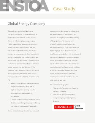 This leading player in the global energy
market with a dynamic business and growing
operations in more than 25 countries, asked
Enstoa for help designing, configuring and
rolling-out a worldwide project management
system. Headquartered in the UK with over
60% of the workforce deployed globally, the
energy company operates in three key business
sectors – Exploration and Production, LNG, and
Transmission and Distribution. Oracle Primavera
Unifier® was implemented as the new enterprise
capital projects reporting database for the
company. There were several key success factors
in this demanding integration of the project
management system with SAP® and Primavera®
P6:
•	 Adhering to established business processes
•	 Adoption and training of key staff to
implement systems and reap benefits
of automation and integration was
fundamental.
•	 Complex work flows across multiple business
disciplines were hampering project efficiency
and required an integrated IT approach.
Enstoa committed subject matter and technical
experts to be on the ground with the project
implementation team. We assisted in an
extensive training program and streamlining
of the project controls management
system. This lean approach helped the
implementation team to get the system right
before deployment to the assets. Enstoa
developed multiple performance baselines and
streamlined relationships between baselines
as well as completely redesigned the code
structure to accommodate authorization for
expenditures and work packages. In addition,
Enstoa slimmed down business processes
and eliminated manual calculations for
apportionments of committed funding and
work package approval.
Accomplishment Highlights:
•	 Primavera Unifier design, configuration,
training and support
•	 Primavera P6 and SAP integrations
•	 Enterprise capital projects reporting
database
Case Study
Global Energy Company
 