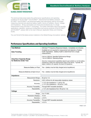 Technical Data Sheet
Performance Speciﬁcations and Operating Conditions
Test Method
Data Trending
CELScan™ Frequency Response Analysis. Completely non-intrusive.
Available but not required for measurement and detection of battery
health degradation. (Battery health is determined from a single
measurement).
Amp-Hour Capacity Range
for Batteries Under Test
5 Ah to 2,000 Ah, Speciﬁed Performance Range
1 Ah to 9,999 Ah Operating Range
Amp-hour measurement capabilities depend upon whether or not the battery
impedance is within the measurement range of the device. Typically, the
larger a battery’s Ah capacity, the lower its impedance.
Measures Battery on Float Yes – (battery must be fully charged and at equilibrium)
Measures Batteries at Open-Circuit Yes – (battery must be fully charged and at equilibrium)
Impedance
Measurement Range 50 µΩ to 1 Ω
Resolution 0.001 mOhms for all measurable impedance values
Accuracy
± 1.0 % (for Impedance > 1 mΩ to 1Ω)
± 1.0 % (for Impedance > 100 µΩ to 1 mΩ)
Accuracy Traceability Through NIST traceable standards
Repeatability ± 1.0 % (for Impedance from 100 µΩ to 1 Ω)
Voltage
Range 0 to 17 VDC
Resolution (Display) 10 mV
Accuracy ± 0.5 %
Accuracy Traceability Through NIST traceable standards
Repeatability ± 0.5 %
Technical data subject to change. © 2009-2010 Global Energy Innovations.
EC1000™, EC2000™, CELScan™, and IBMS™ are all trademarks of Global Energy Innovations. Printed in USA.
EN-1000-1001
Rev. 1.0.0
Handheld ElectroChemical Battery Analyzer
GLOBAL ENERGY INNOVATIONS
This technical data sheet states the performance speciﬁcations and operating
conditions for the EC1000™ and EC2000™ ElectroChemical Battery Analyzer. The
EC1000™ and EC2000™ are advanced battery test instruments used for accurately
measuring chemical and electrical battery health in terms of Sulfation, Dryout, Voltage
and Impedance. All four parameters are measured simultaneously in a single
measurement using CELScan™ Technology. For further information about the beneﬁts,
applications, operation, equipment conﬁguration and service products of the EC1000™
and EC2000™, please refer to the User’s Manual, Application Notes and Ordering
Guide.
You can find all of the latest product material on the Global Energy Innovations’ website.
PAGE 1 of 6
 