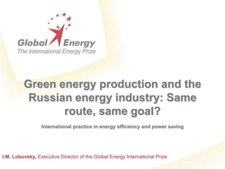 Green energy production and the Russian energy industry: Same route, same goal? International practice in energy efficiency and power saving I.M. Lobovsky, Executive Directorof the Global Energy International Prize 