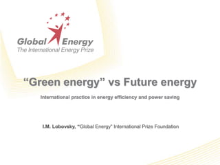 “Green energy” vs Future energy
International practice in energy efficiency and power saving
I.M. Lobovsky, “Global Energy” International Prize Foundation
 