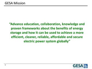 8 
GESA Mission 
“Advance education, collaboration, knowledge and proven frameworks about the benefits of energy storage and how it can be used to achieve a more efficient, cleaner, reliable, affordable and secure electric power system globally”  