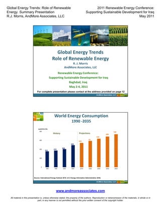 Global Energy Trends: Role of Renewable                                                             2011 Renewable Energy Conference:
Energy Summary Presentation                                                                   Supporting Sustainable Development for Iraq
R.J. Morris, AndMore Associates, LLC                                                                                          May 2011




                                                       Global Energy Trends    
                                                     Role of Renewable Energy
                                                                       R. J. Morris
                                                                  AndMore Associates, LLC  
                                                         Renewable Energy Conference:
                                                   Supporting Sustainable Development for Iraq
                                                                 Baghdad, Iraq
                                                                  May 2‐4, 2011
                               For complete presentation please contact at the address provided on page 12
                                                                                                            AndMore Associates, LLC




                                                       World Energy Consumption  
                                                                            1990 ‐2035
                                quadrillion Btu
                                  800
                                                                                                                                739
                                                      History                        Projections                       686
                                                                                                            639
                                  600                                                             59
                                                                                     543          0
                                                                           495

                                                                406
                                  400                 374
                                          355



                                  200




                                    0
                                            1990       1995     2000        2007       2015       2020       2025      2030      2035




                           Source: International Energy Outlook 2010, U.S. Energy Information Administration (EIA)

                                                                                                            AndMore Associates, LLC




                                                         www.andmoreassociates.com
  All material in this presentation is, unless otherwise stated, the property of the authors. Reproduction or retransmission of the materials, in whole or in
                                 part, in any manner is not permitted without the prior written consent of the copyright holder.
 