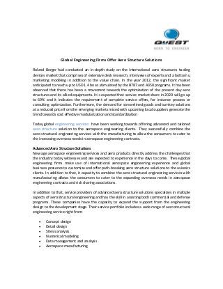 Global Engineering Firms Offer Aero Structure Solutions
Roland Berger had conducted an in-depth study on the international aero structures tooling
devices market that comprises of extensive desk research, interviews of experts and a bottom u
marketing modeling in addition to the value chain. In the year 2012, the significant market
anticipated to reach up to USD 1.4 bn as stimulated by the B787 and A350 programs. It has been
observed that there has been a movement towards the optimization of the present day aero
structures and its allied equipments. It is expected that service market share in 2020 will go up
to 69% and it indicates the requirement of complete service offers, for instance process or
consulting optimization. Furthermore, the demand for streamlined goods and turnkey solutions
at a reduced price from the emerging markets mixed with upcoming local suppliers generate the
trend towards cost effective modularization and standardization
Today global engineering services have been working towards offering advanced and tailored
aero structure solution to the aerospace engineering clients. They successfully combine the
aero structural engineering services with the manufacturing to allow the consumers to cater to
the increasing overseas needs in aerospace engineering contracts.
Advanced Aero Structure Solutions
New age aerospace engineering services and aero products directly address the challenges that
the industry today witnesses and are expected to experience in the days to come. These global
engineering firms make use of international aerospace engineering experience and global
business presence to customize and offer path-breaking aero structure solutions to the avionics
clients. In addition to that, it capacity to combine the aero structural engineering services with
manufacturing allows the consumers to cater to the expanding overseas needs in aerospace
engineering contracts and risk sharing associations.
In addition to that, service providers of advanced aero structure solutions specializes in multiple
aspects of aero structural engineering and has the skill in assisting both commercial and defense
programs. These companies have the capacity to expand the support from the engineering
design to the development stage. Their service portfolio includes a wide range of aero structural
engineering service right from:
 Concept design
 Detail design
 Stress analysis
 Numerical modeling
 Data management and analysis
 Aerospace manufacturing
 