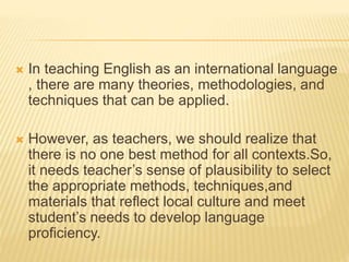  In teaching English as an international language
, there are many theories, methodologies, and
techniques that can be applied.
 However, as teachers, we should realize that
there is no one best method for all contexts.So,
it needs teacher’s sense of plausibility to select
the appropriate methods, techniques,and
materials that reflect local culture and meet
student’s needs to develop language
proficiency.
 