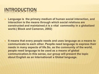 INTRODUCTION
 Language is the primary medium of human social interaction, and
interaction is the means through which social relations are
constructed and maintained.ıt is a vital commodity in a globalized
world.( Block and Cameron, 2002)
 It means that every people needs and uses language as a means to
communicate to each other. Peoplle need language to express their
needs in many aspects of life.So, as the community of the world,
people need language to be used as a means of global
communication.In this sense, our group will present the topic
about English as an International/ a Global language.
 