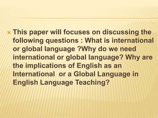  This paper will focuses on discussing the
following questions : What is international
or global language ?Why do we need
international or global language? Why are
the implications of English as an
International or a Global Language in
English Language Teaching?
 