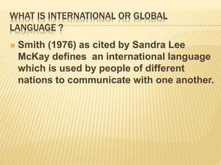 WHAT IS INTERNATIONAL OR GLOBAL
LANGUAGE ?
 Smith (1976) as cited by Sandra Lee
McKay defines an international language
which is used by people of different
nations to communicate with one another.
 