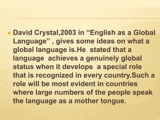  David Crystal,2003 in “English as a Global
Language” , gives some ideas on what a
global language is.He stated that a
language achieves a genuinely global
status when it develops a special role
that is recognized in every country.Such a
role will be most evident in countries
where large numbers of the people speak
the language as a mother tongue.
 