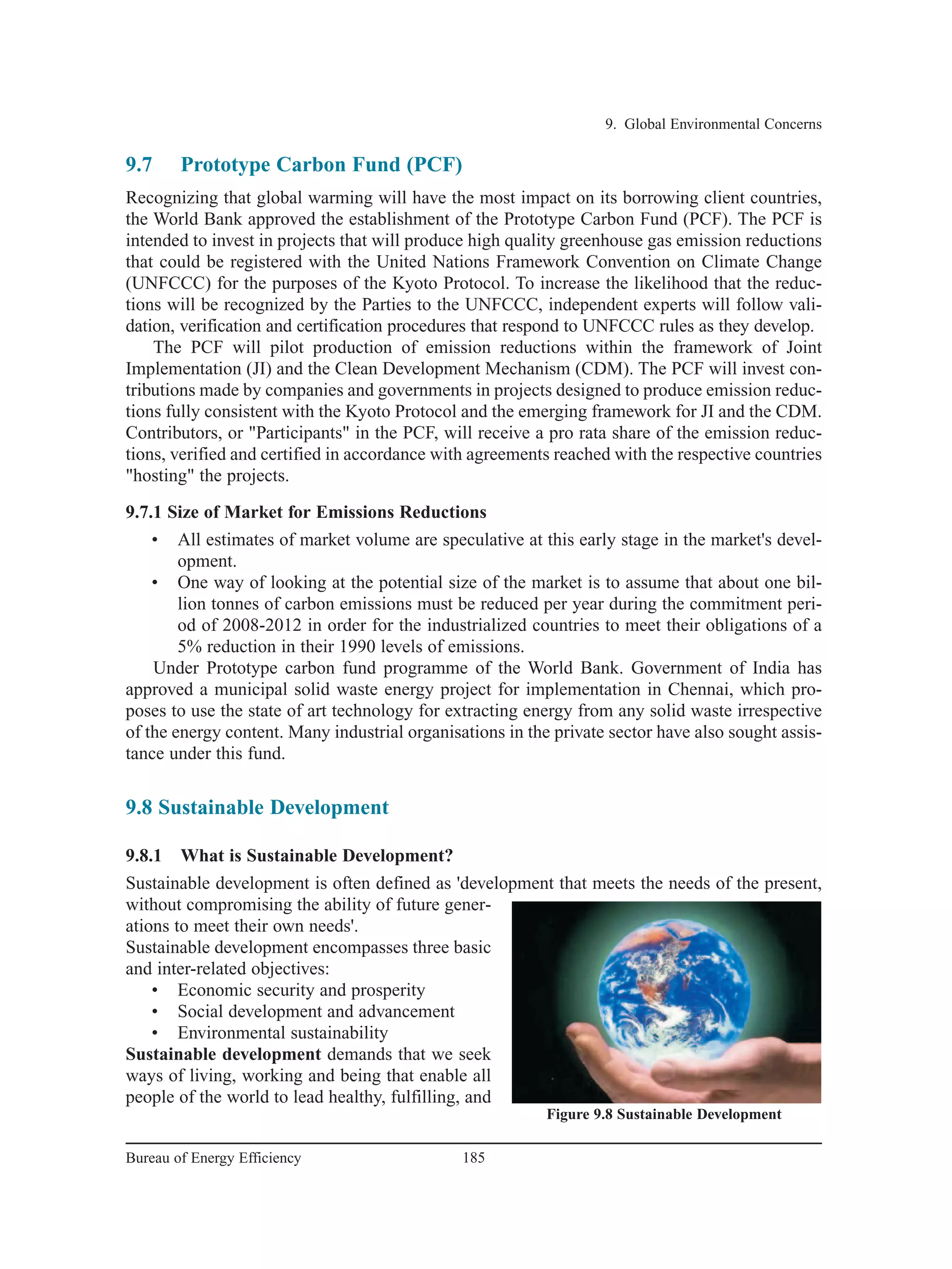 9.7 Prototype Carbon Fund (PCF)
Recognizing that global warming will have the most impact on its borrowing client countries,
the World Bank approved the establishment of the Prototype Carbon Fund (PCF). The PCF is
intended to invest in projects that will produce high quality greenhouse gas emission reductions
that could be registered with the United Nations Framework Convention on Climate Change
(UNFCCC) for the purposes of the Kyoto Protocol. To increase the likelihood that the reduc-
tions will be recognized by the Parties to the UNFCCC, independent experts will follow vali-
dation, verification and certification procedures that respond to UNFCCC rules as they develop.
The PCF will pilot production of emission reductions within the framework of Joint
Implementation (JI) and the Clean Development Mechanism (CDM). The PCF will invest con-
tributions made by companies and governments in projects designed to produce emission reduc-
tions fully consistent with the Kyoto Protocol and the emerging framework for JI and the CDM.
Contributors, or "Participants" in the PCF, will receive a pro rata share of the emission reduc-
tions, verified and certified in accordance with agreements reached with the respective countries
"hosting" the projects.
9.7.1 Size of Market for Emissions Reductions
• All estimates of market volume are speculative at this early stage in the market's devel-
opment.
• One way of looking at the potential size of the market is to assume that about one bil-
lion tonnes of carbon emissions must be reduced per year during the commitment peri-
od of 2008-2012 in order for the industrialized countries to meet their obligations of a
5% reduction in their 1990 levels of emissions.
Under Prototype carbon fund programme of the World Bank. Government of India has
approved a municipal solid waste energy project for implementation in Chennai, which pro-
poses to use the state of art technology for extracting energy from any solid waste irrespective
of the energy content. Many industrial organisations in the private sector have also sought assis-
tance under this fund.
9.8 Sustainable Development
9.8.1 What is Sustainable Development?
Sustainable development is often defined as 'development that meets the needs of the present,
without compromising the ability of future gener-
ations to meet their own needs'.
Sustainable development encompasses three basic
and inter-related objectives:
• Economic security and prosperity
• Social development and advancement
• Environmental sustainability
Sustainable development demands that we seek
ways of living, working and being that enable all
people of the world to lead healthy, fulfilling, and
9. Global Environmental Concerns
185Bureau of Energy Efficiency
Figure 9.8 Sustainable Development
 