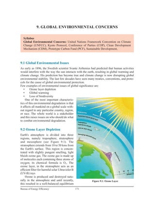 9. GLOBAL ENVIRONMENTAL CONCERNS
171Bureau of Energy Efficiency
Syllabus
Global Environmental Concerns: United Nations Framework Convention on Climate
Change (UNFCC), Kyoto Protocol, Conference of Parties (COP), Clean Development
Mechanism (CDM), Prototype Carbon Fund (PCF), Sustainable Development,
9.1 Global Environmental Issues
As early as 1896, the Swedish scientist Svante Arrhenius had predicted that human activities
would interfere with the way the sun interacts with the earth, resulting in global warming and
climate change. His prediction has become true and climate change is now disrupting global
environmental stability. The last few decades have seen many treaties, conventions, and proto-
cols for the cause of global environmental protection.
Few examples of environmental issues of global significance are:
• Ozone layer depletion
• Global warming
• Loss of biodiversity
One of the most important characteris-
tics of this environmental degradation is that
it affects all mankind on a global scale with-
out regard to any particular country, region,
or race. The whole world is a stakeholder
and this raises issues on who should do what
to combat environmental degradation.
9.2 Ozone Layer Depletion
Earth's atmosphere is divided into three
regions, namely troposphere, stratosphere
and mesosphere (see Figure 9.1). The
stratosphere extends from 10 to 50 kms from
the Earth's surface. This region is concen-
trated with slightly pungent smelling, light
bluish ozone gas. The ozone gas is made up
of molecules each containing three atoms of
oxygen; its chemical formula is O3. The
ozone layer, in the stratosphere acts as an
efficient filter for harmful solar Ultraviolet B
(UV-B) rays
Ozone is produced and destroyed natu-
rally in the atmosphere and until recently,
this resulted in a well-balanced equilibrium
Figure 9.1: Ozone Layer
 