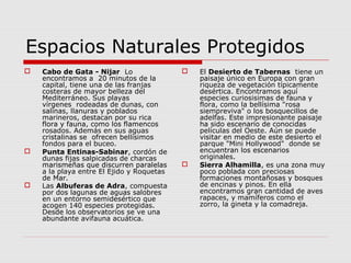 Espacios Naturales Protegidos
   Cabo de Gata - Nijar Lo                   El Desierto de Tabernas tiene un
    encontramos a 20 minutos de la             paisaje único en Europa con gran
    capital, tiene una de las franjas          riqueza de vegetación típicamente
    costeras de mayor belleza del              desértica. Encontramos aquí
    Mediterráneo. Sus playas                   especies curiosisimas de fauna y
    vírgenes rodeadas de dunas, con            flora, como la bellísima "rosa
    salinas, llanuras y poblados               siempreviva" o los bosquecillos de
    marineros, destacan por su rica            adelfas. Este impresionante paisaje
    flora y fauna, como los flamencos          ha sido escenario de conocidas
    rosados. Además en sus aguas               películas del Oeste. Aún se puede
    cristalinas se ofrecen bellísimos          visitar en medio de este desierto el
    fondos para el buceo.                      parque "Mini Hollywood" donde se
   Punta Entinas-Sabinar, cordón de           encuentran los escenarios
    dunas fijas salpicadas de charcas          originales.
    marismeñas que discurren paralelas        Sierra Alhamilla, es una zona muy
    a la playa entre El Ejido y Roquetas       poco poblada con preciosas
    de Mar.                                    formaciones montañosas y bosques
   Las Albuferas de Adra, compuesta           de encinas y pinos. En ella
    por dos lagunas de aguas salobres          encontramos gran cantidad de aves
    en un entorno semidesértico que            rapaces, y mamíferos como el
    acogen 140 especies protegidas.            zorro, la gineta y la comadreja.
    Desde los observatorios se ve una
    abundante avifauna acuática.
 