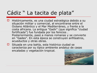 Cádiz “ La tacita de plata”
 Históricamente, es una ciudad estratégica debido a su
  situación militar y comercial, al encontrarse entre el
  Océano Atlántico y el Mar Mediterráneo, y frente a la
  costa africana. La antigua "Gadir" (que significa "ciudad
  fortificada") fue fundada por los fenicios .
  Posteriormente, pasó a manos romanas y se convierte
  en "Gades". En esta época se construyen anfiteatros,
  acueductos y otras obras.
 Situada en una bahía, esta histórica ciudad se
  caracteriza por su típico ambiente andaluz de casas
  encaladas y vegetación tropical.
 
