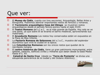 Que ver:
   El Museo de Cádiz, cuenta con tres secciones; Arqueología, Bellas Artes y
    Etnografía. Podremos admirar importantes restos de fenicios y romanos.
   El Yacimiento arqueológico Casa del Obispo se muestran restos
    arqueológicos desde el periodo fenicio-púnico hasta el siglo XVIII.
   El Teatro Romano del s.I a.C. es el más grande de España. Hoy solo se ve
    una parte, ya que sobre él se levantó el barrio medieval, aprovechando sus
    materiales.
   El Acueducto Romano Los restos hoy conservados están en expuestos en
    la Plaza de Blas Infante.
   La Factoría Romana de Salazones del s.I a.C., muestra del esplendor
    económico que vivió la ciudad en la época.
   Los Columbarios Romanos son los únicos restos que quedan de la
    necrópolis romana.
   El centro histórico de Cádiz, tiene un gran patrimonio monumental, entre
    iglesias, palacios, edificios civiles y militares que datan desde la Edad Media
    hasta el s. XX.
    Catedral de Santa Cruz (desde su "Torre de Poniente" se divisa una
    estupenda panorámica de la ciudad y del Océano Atlántico).
 